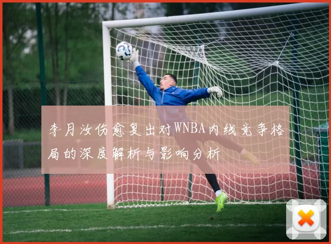 李月汝伤愈复出对WNBA内线竞争格局的深度解析与影响分析