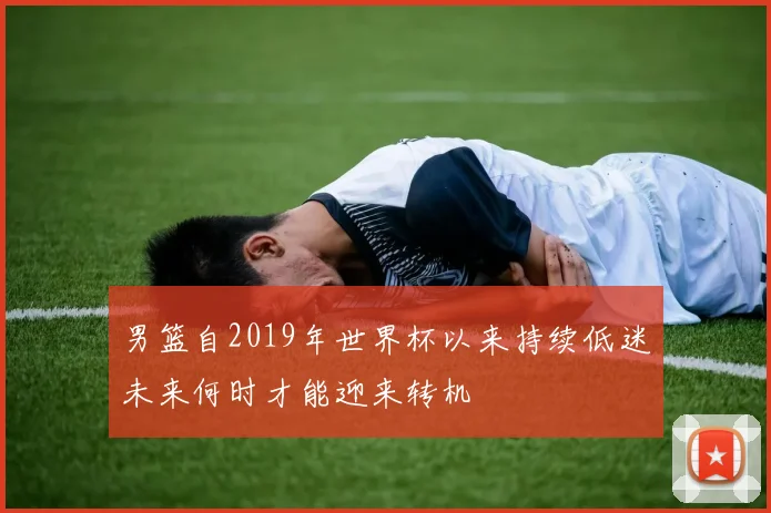 男篮自2019年世界杯以来持续低迷未来何时才能迎来转机