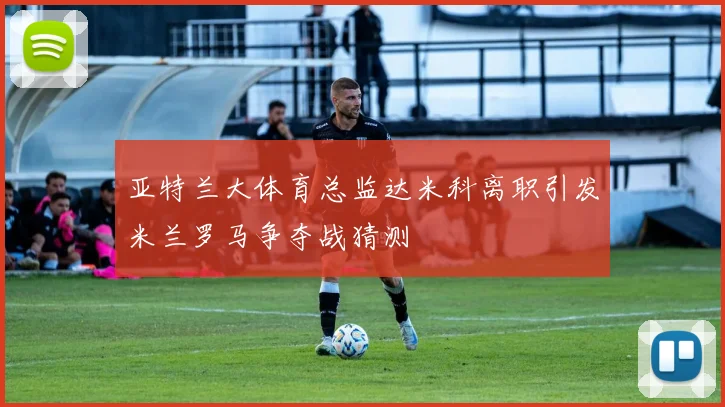 亚特兰大体育总监达米科离职引发米兰罗马争夺战猜测