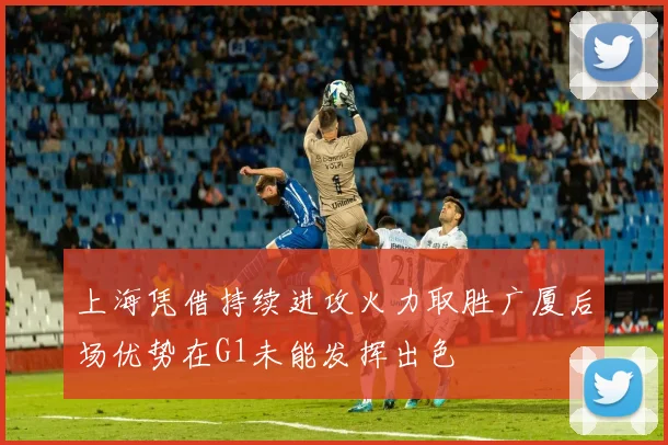 上海凭借持续进攻火力取胜广厦后场优势在G1未能发挥出色