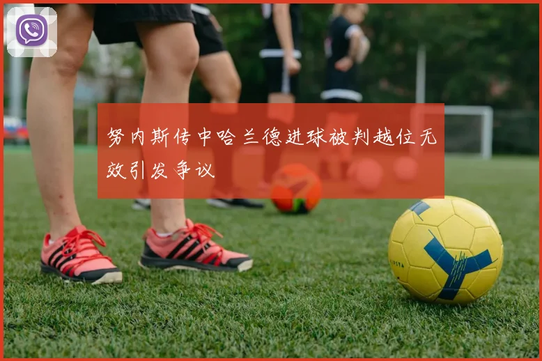 努内斯传中哈兰德进球被判越位无效引发争议