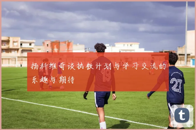 扬科维奇谈执教计划与学习交流的乐趣与期待