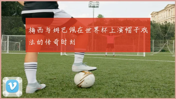 梅西与姆巴佩在世界杯上演帽子戏法的传奇时刻
