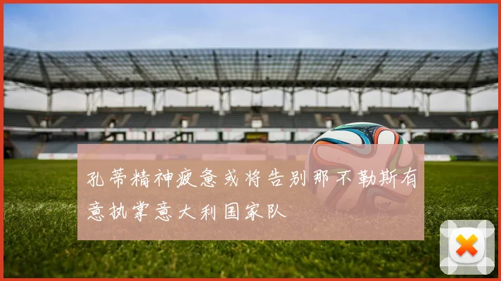 孔蒂精神疲惫或将告别那不勒斯有意执掌意大利国家队