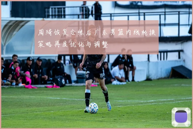 周琦恢复合练后广东男篮内线轮换策略再度优化与调整