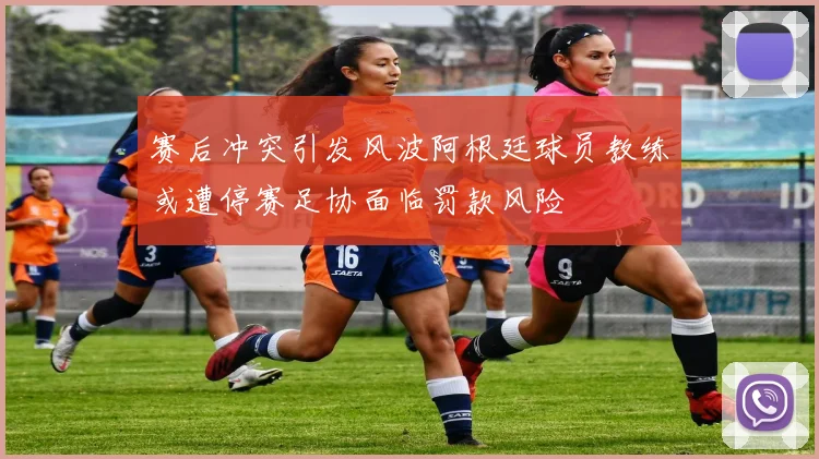 赛后冲突引发风波阿根廷球员教练或遭停赛足协面临罚款风险