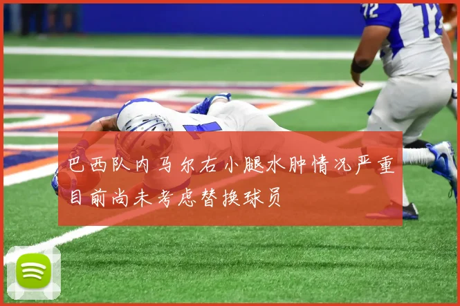 巴西队内马尔右小腿水肿情况严重目前尚未考虑替换球员