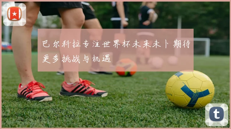 巴尔科拉专注世界杯未来未卜期待更多挑战与机遇