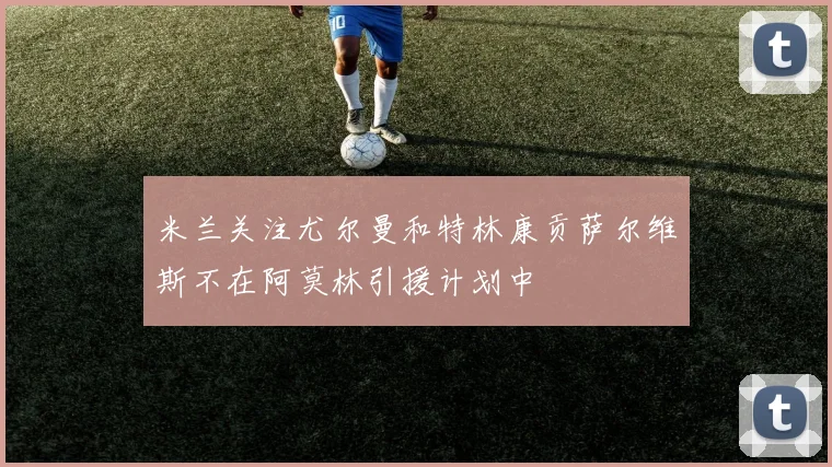米兰关注尤尔曼和特林康贡萨尔维斯不在阿莫林引援计划中