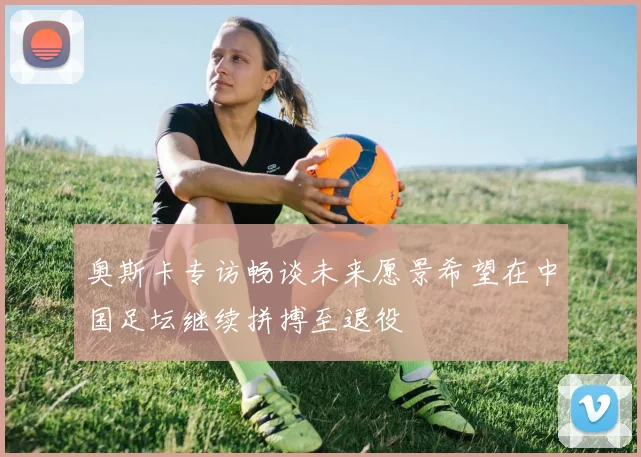 奥斯卡专访畅谈未来愿景希望在中国足坛继续拼搏至退役