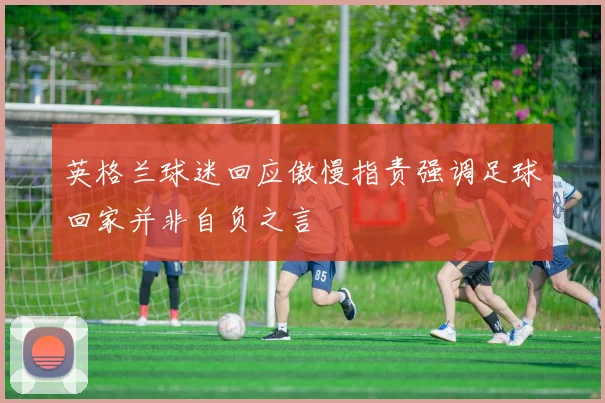 英格兰球迷回应傲慢指责强调足球回家并非自负之言