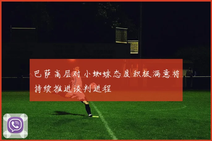巴萨高层对小蜘蛛态度积极满意将持续推进谈判进程
