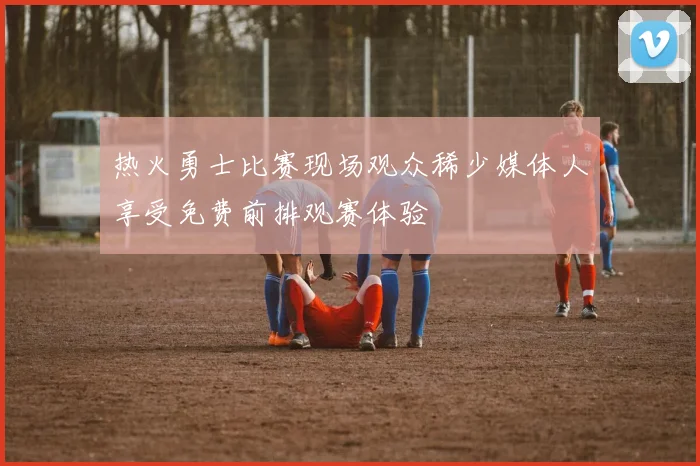 热火勇士比赛现场观众稀少媒体人享受免费前排观赛体验