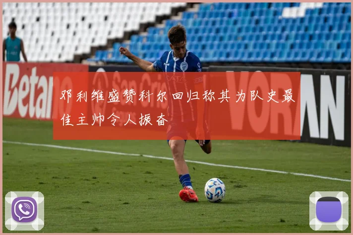 邓利维盛赞科尔回归称其为队史最佳主帅令人振奋